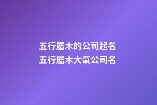五行屬木的公司起名 五行屬木大氣公司名-第1張-公司起名-玄機派
